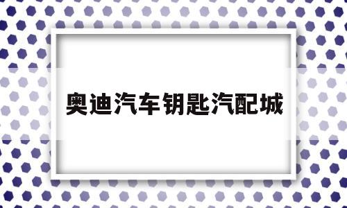 奥迪汽车钥匙汽配城(奥迪汽车钥匙汽配城售后电话)