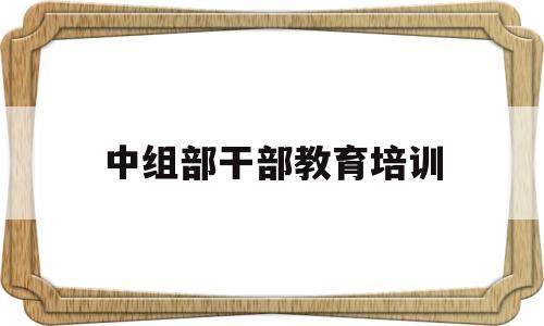 中组部干部教育培训(干部教育培训学员管理规定)
