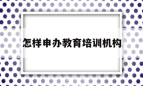 怎样申办教育培训机构(想办个教育培训机构,申请执照怎么申请?)