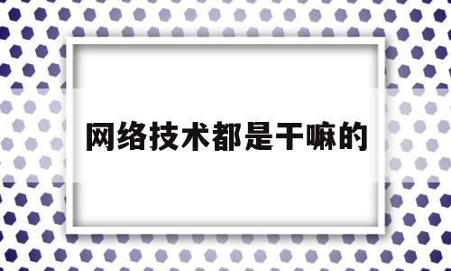网络技术都是干嘛的(网络技术都是干嘛的呢)