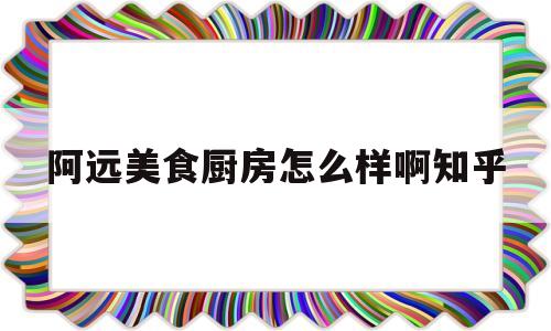 关于阿远美食厨房怎么样啊知乎的信息