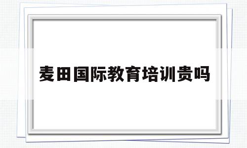 麦田国际教育培训贵吗(麦田教育培训学校怎么样)
