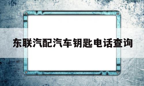 东联汽配汽车钥匙电话查询(东联汽配汽车钥匙电话查询地址)