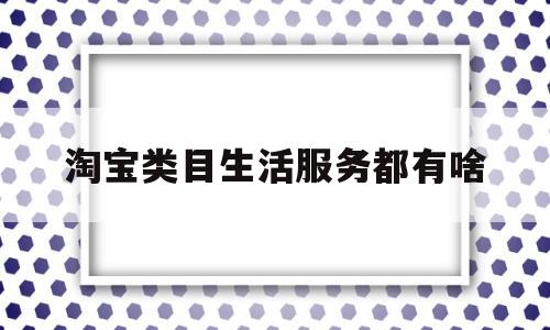 淘宝类目生活服务都有啥(淘宝生活服务类产品怎么上)