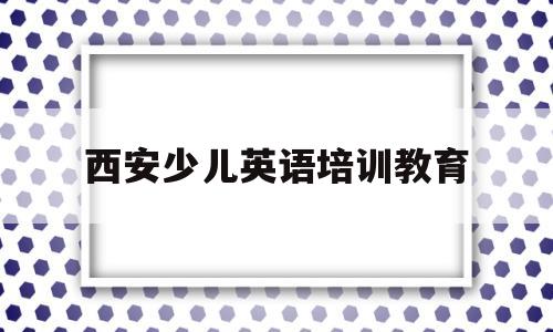 西安少儿英语培训教育(西安少儿英语培训加盟哪家好)