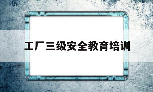 工厂三级安全教育培训(工厂三级安全教育培训资料)