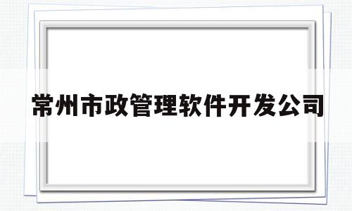 常州市政管理软件开发公司(常州市市政工程管理中心官网)