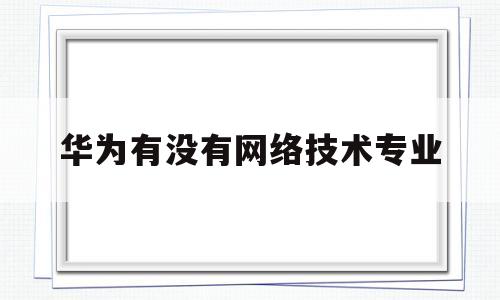 华为有没有网络技术专业(华为有没有网络技术专业的)