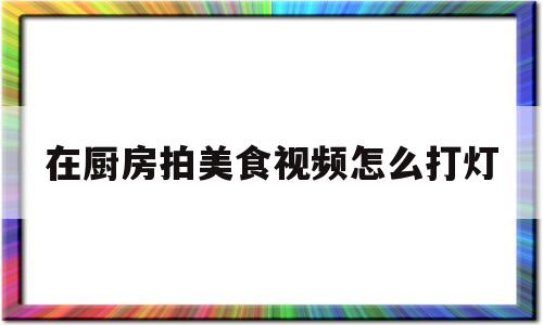 在厨房拍美食视频怎么打灯的简单介绍