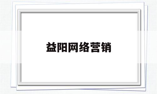 益阳网络营销(益阳网络营销推广)