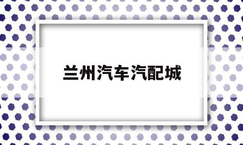 兰州汽车汽配城(兰州汽配城电话号码查询)