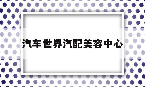 汽车世界汽配美容中心(汽车世界汽配美容中心招聘)