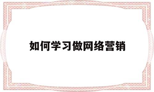 如何学习做网络营销(如何学好网络营销课程)