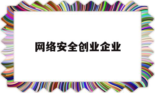 网络安全创业企业(网络安全创新创业大赛)