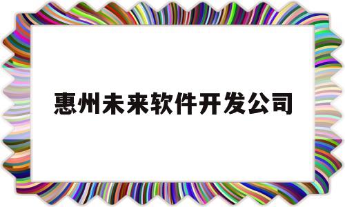 惠州未来软件开发公司(惠州未来软件开发公司怎么样)