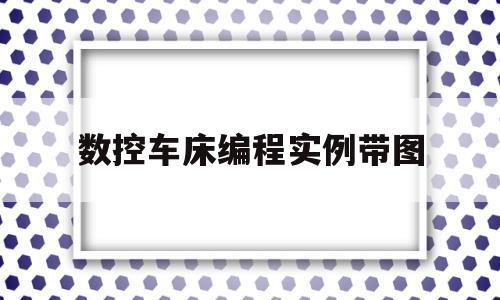 数控车床编程实例带图(数控车床编程实例图片)