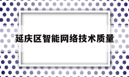 延庆区智能网络技术质量(延庆区智能网络技术质量监督局)