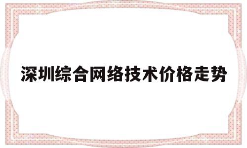 深圳综合网络技术价格走势(深圳综合网络技术价格走势如何)