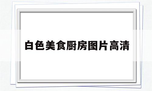 白色美食厨房图片高清(美食厨房图片素材高清)