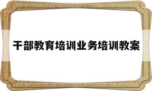 干部教育培训业务培训教案(2021年干部教育培训计划方案)