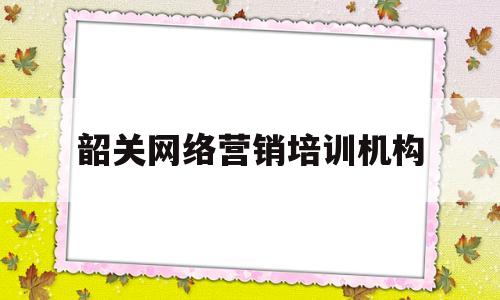韶关网络营销培训机构(韶关比较正规的培训机构是哪里)