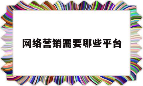 网络营销需要哪些平台(网络营销需要具备什么条件)