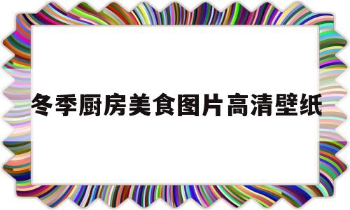 冬季厨房美食图片高清壁纸(冬季厨房美食图片高清壁纸图)