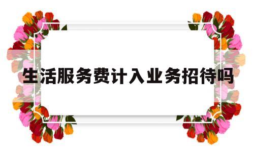 生活服务费计入业务招待吗(生活服务费可以抵扣进项税吗)