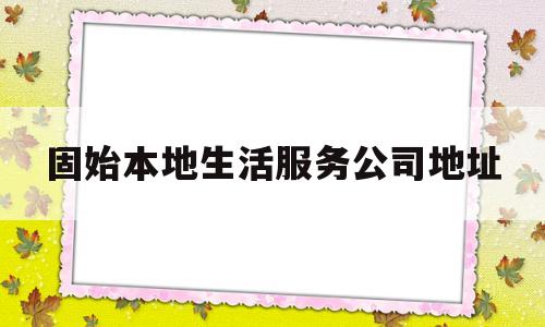 固始本地生活服务公司地址(固始本地生活服务公司地址电话)