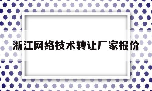 浙江网络技术转让厂家报价(浙江网络科技有限公司有哪些)