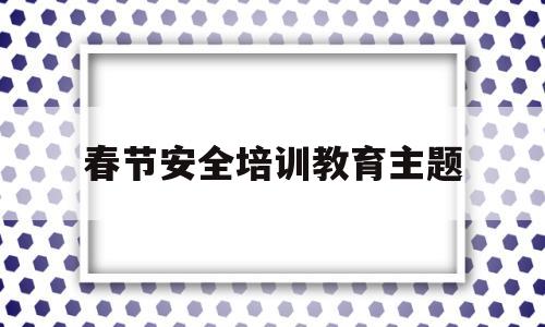春节安全培训教育主题(春节安全培训教育主题内容)