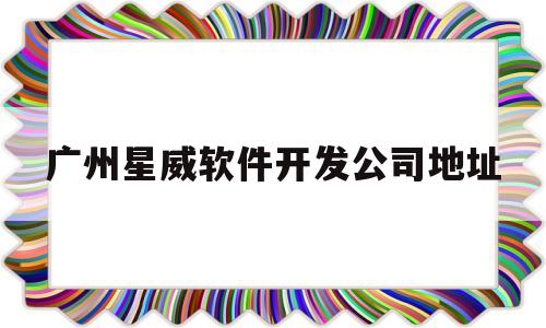 广州星威软件开发公司地址(广州星威软件开发公司地址电话)