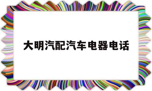 大明汽配汽车电器电话(大明汽配汽车电器电话多少)