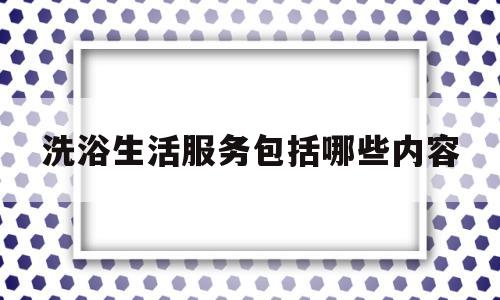 洗浴生活服务包括哪些内容(洗浴生活服务包括哪些内容呢)