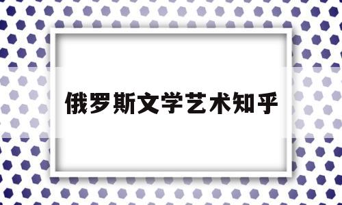 俄罗斯文学艺术知乎(俄罗斯文学艺术知乎推荐)