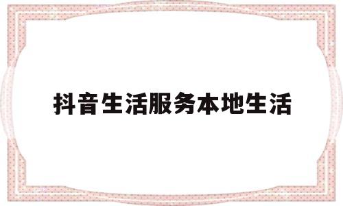 抖音生活服务本地生活(抖音生活服务本地生活怎么关闭)
