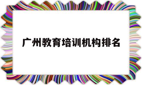 广州教育培训机构排名(广州有名的教育培训机构有哪些)