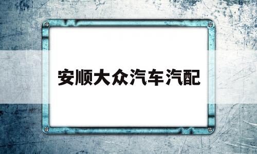 安顺大众汽车汽配(安顺恒信上汽大众售后服务电话)