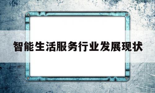智能生活服务行业发展现状(智能经济时代下服务行业的发展前景)