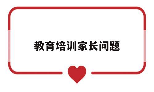 教育培训家长问题(教育培训家长问题分析)