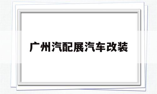 广州汽配展汽车改装(广州汽配展汽车改装厂地址)