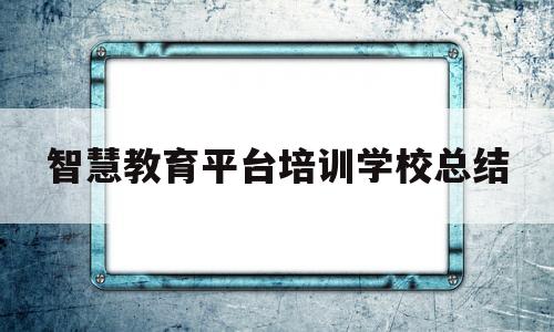 智慧教育平台培训学校总结(智慧教育云平台培训心得反思)
