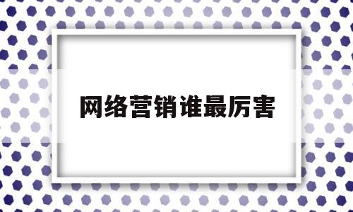 网络营销谁最厉害(网络营销最成功的企业)