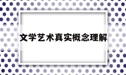 文学艺术真实概念理解(文学艺术真实概念理解与认识)