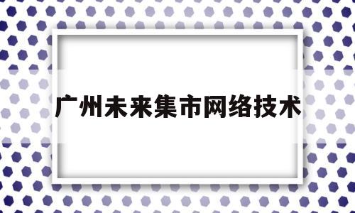 广州未来集市网络技术(广州未来网络科技有限公司)
