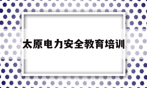 太原电力安全教育培训(太原电力安全教育培训网)