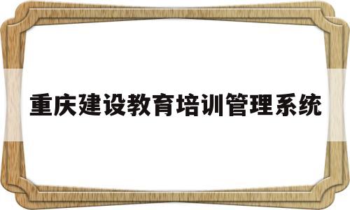 重庆建设教育培训管理系统(重庆建设教育培训管理系统网址)