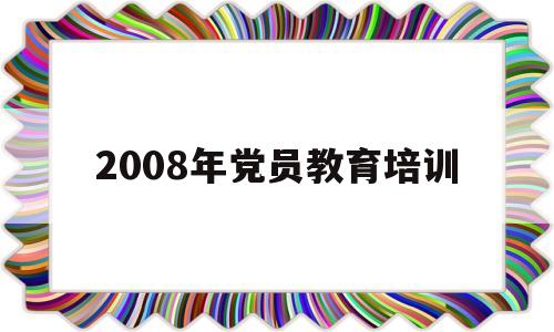 2008年党员教育培训(2016年党员教育培训计划)