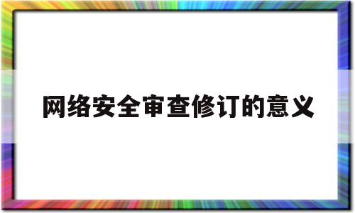 网络安全审查修订的意义(网络安全审查修订的意义是什么)