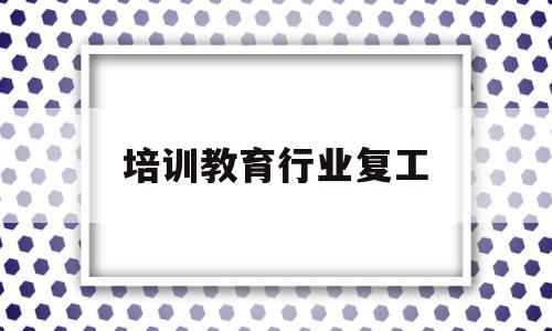 培训教育行业复工(教育培训什么时候复工)